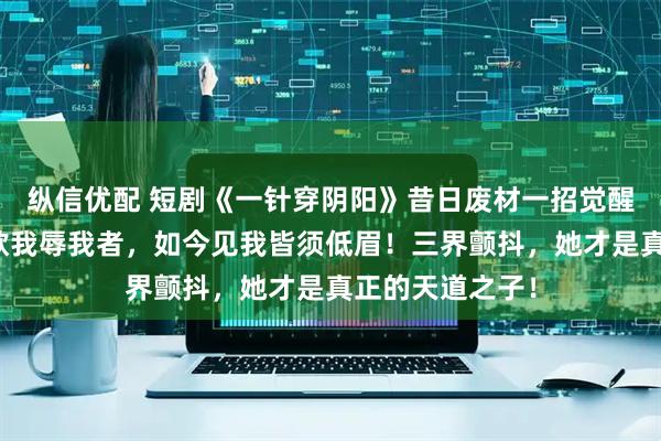 纵信优配 短剧《一针穿阴阳》昔日废材一招觉醒天灵根，昔日欺我辱我者，如今见我皆须低眉！三界颤抖，她才是真正的天道之子！