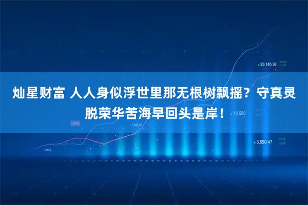 灿星财富 人人身似浮世里那无根树飘摇？守真灵脱荣华苦海早回头是岸！