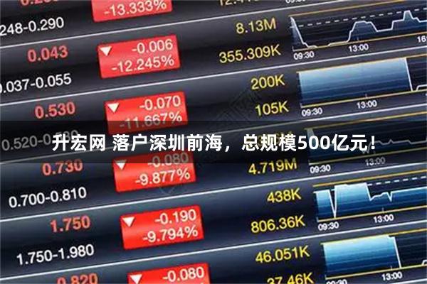 升宏网 落户深圳前海,总规模500亿元!