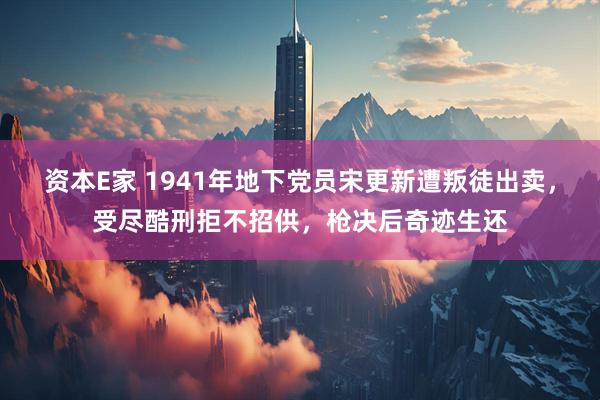 资本E家 1941年地下党员宋更新遭叛徒出卖，受尽酷刑拒不招供，枪决后奇迹生还