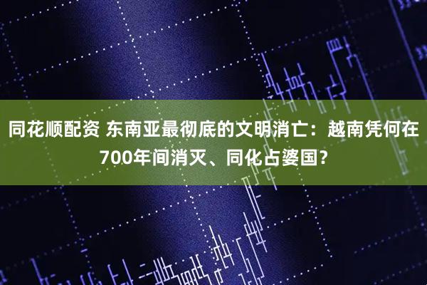 同花顺配资 东南亚最彻底的文明消亡：越南凭何在700年间消灭、同化占婆国？