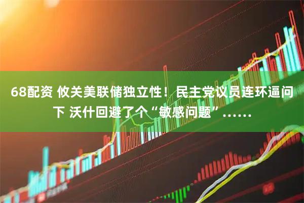 68配资 攸关美联储独立性！民主党议员连环逼问下 沃什回避了个“敏感问题”……
