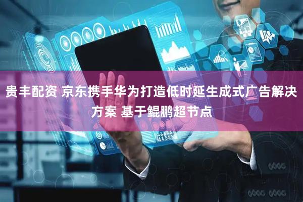 贵丰配资 京东携手华为打造低时延生成式广告解决方案 基于鲲鹏超节点