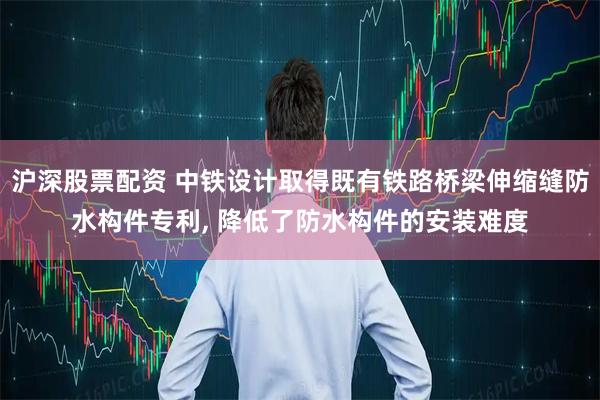 沪深股票配资 中铁设计取得既有铁路桥梁伸缩缝防水构件专利, 降低了防水构件的安装难度