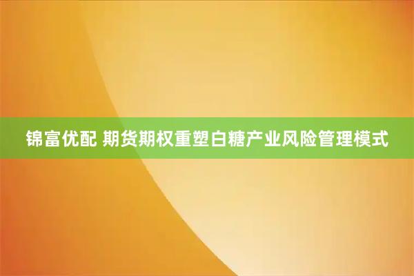 锦富优配 期货期权重塑白糖产业风险管理模式